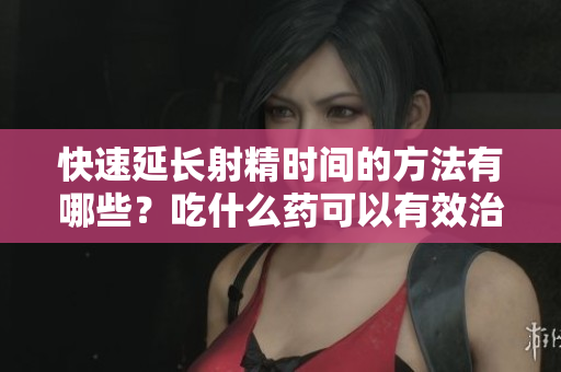 快速延长射精时间的方法有哪些？吃什么药可以有效治疗？
