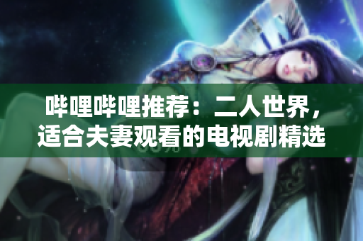 哔哩哔哩推荐：二人世界，适合夫妻观看的电视剧精选