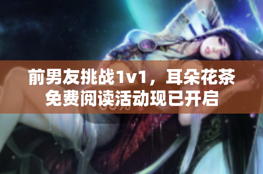 前男友挑战1v1，耳朵花茶免费阅读活动现已开启
