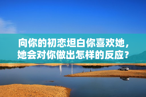 向你的初恋坦白你喜欢她，她会对你做出怎样的反应？