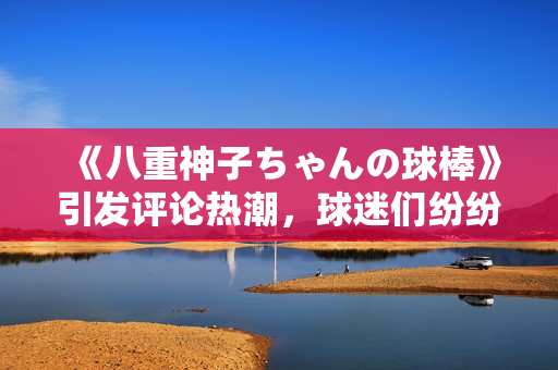 《八重神子ちゃんの球棒》引发评论热潮，球迷们纷纷点赞！