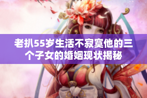 老扒55岁生活不寂寞他的三个子女的婚姻现状揭秘