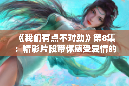 《我们有点不对劲》第8集：精彩片段带你感受爱情的热度和挑战
