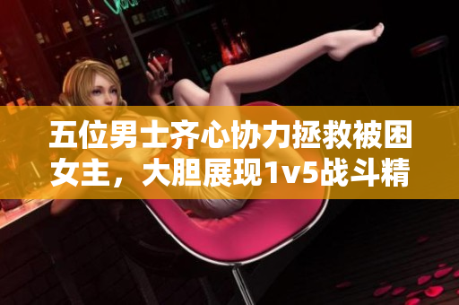 五位男士齐心协力拯救被困女主，大胆展现1v5战斗精神