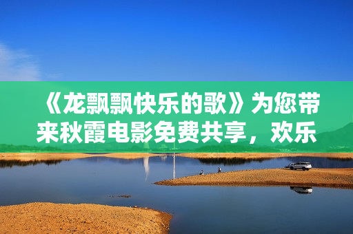 《龙飘飘快乐的歌》为您带来秋霞电影免费共享，欢乐与温馨并存