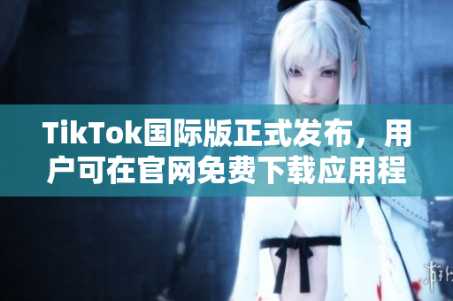 TikTok国际版正式发布，用户可在官网免费下载应用程序