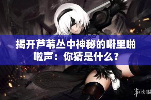 揭开芦苇丛中神秘的噼里啪啦声：你猜是什么？