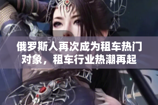 俄罗斯人再次成为租车热门对象，租车行业热潮再起