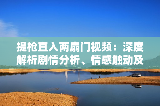 提枪直入两扇门视频：深度解析剧情分析、情感触动及与现实共鸣
