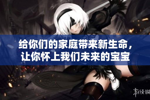 给你们的家庭带来新生命，让你怀上我们未来的宝宝