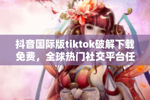 抖音国际版tiktok破解下载免费，全球热门社交平台任你畅享