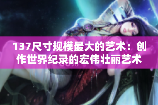 137尺寸规模最大的艺术：创作世界纪录的宏伟壮丽艺术作品