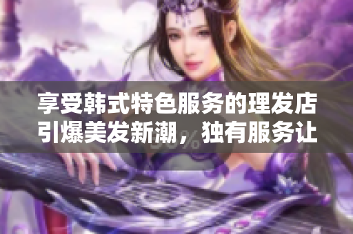 享受韩式特色服务的理发店引爆美发新潮，独有服务让你感受非凡！