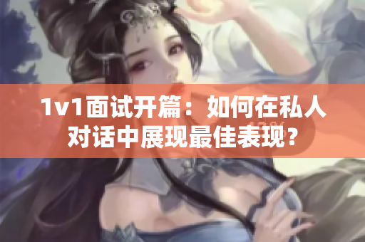 1v1面试开篇：如何在私人对话中展现最佳表现？