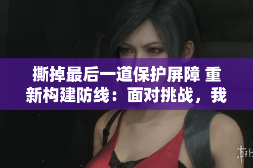 撕掉最后一道保护屏障 重新构建防线：面对挑战，我们从头再来！