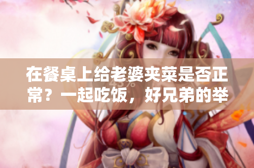 在餐桌上给老婆夹菜是否正常？一起吃饭，好兄弟的举动是否得当？