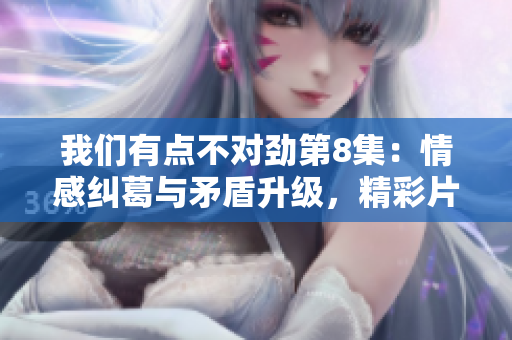 我们有点不对劲第8集：情感纠葛与矛盾升级，精彩片段回顾