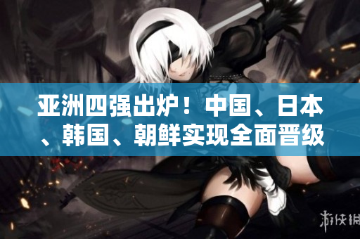 亚洲四强出炉！中国、日本、韩国、朝鲜实现全面晋级！