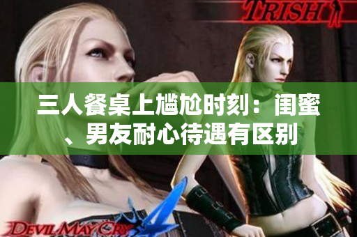 三人餐桌上尴尬时刻：闺蜜、男友耐心待遇有区别
