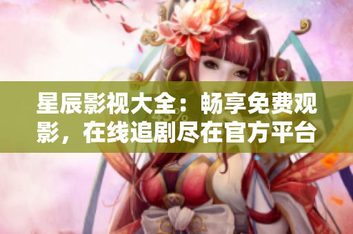 星辰影视大全：畅享免费观影，在线追剧尽在官方平台