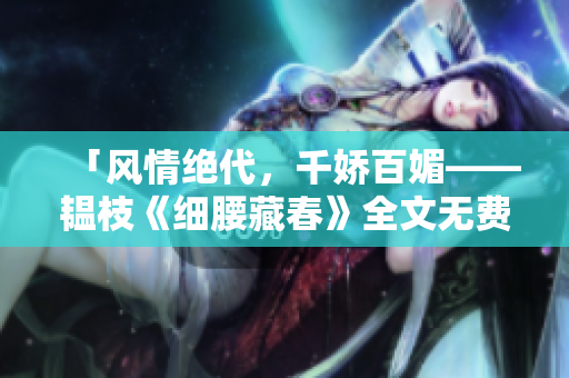「风情绝代，千娇百媚——韫枝《细腰藏春》全文无费阅读」