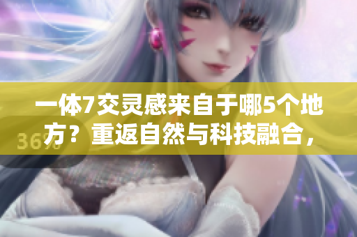 一体7交灵感来自于哪5个地方？重返自然与科技融合，共创未来
