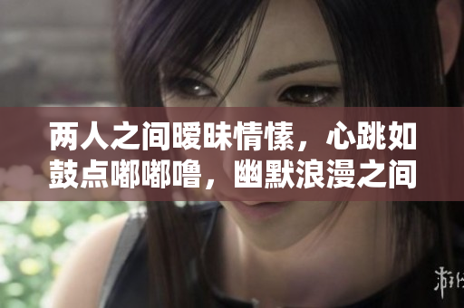 两人之间暧昧情愫，心跳如鼓点嘟嘟噜，幽默浪漫之间唤醒感受
