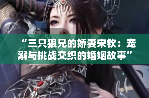 “三只狼兄的娇妻宋钦：宠溺与挑战交织的婚姻故事”