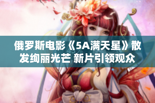 俄罗斯电影《5A满天星》散发绚丽光芒 新片引领观众视觉盛宴