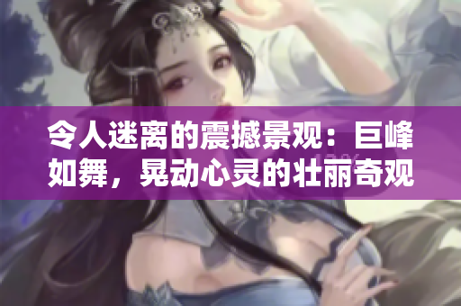 令人迷离的震撼景观：巨峰如舞，晃动心灵的壮丽奇观