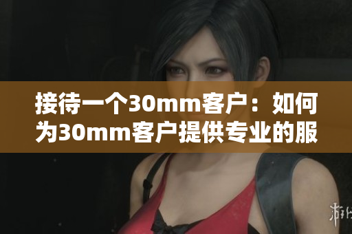 接待一个30mm客户：如何为30mm客户提供专业的服务？