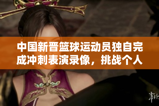 中国新晋篮球运动员独自完成冲刺表演录像，挑战个人极限