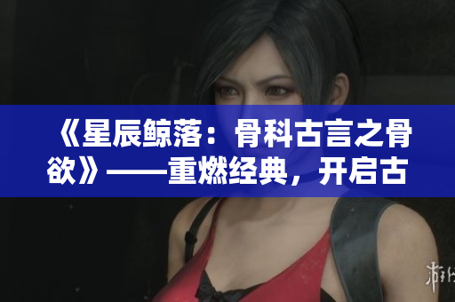 《星辰鲸落：骨科古言之骨欲》——重燃经典，开启古言骨科世界
