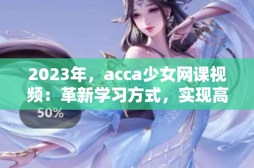 2023年，acca少女网课视频：革新学习方式，实现高效学业进展