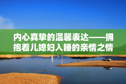 内心真挚的温馨表达——拥抱着儿媳妇入睡的亲情之情