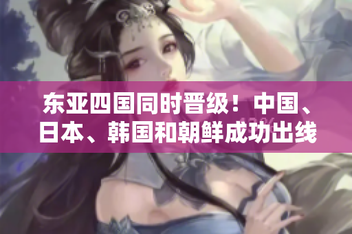 东亚四国同时晋级！中国、日本、韩国和朝鲜成功出线