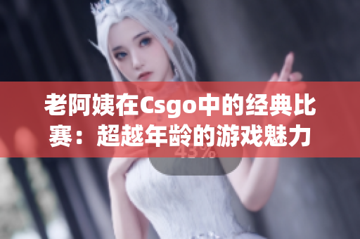 老阿姨在Csgo中的经典比赛：超越年龄的游戏魅力