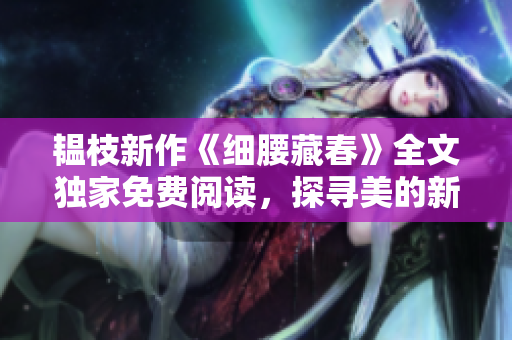 韫枝新作《细腰藏春》全文独家免费阅读，探寻美的新奥秘