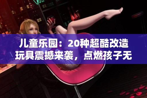儿童乐园：20种超酷改造玩具震撼来袭，点燃孩子无限创意与激情