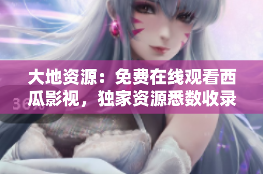 大地资源：免费在线观看西瓜影视，独家资源悉数收录