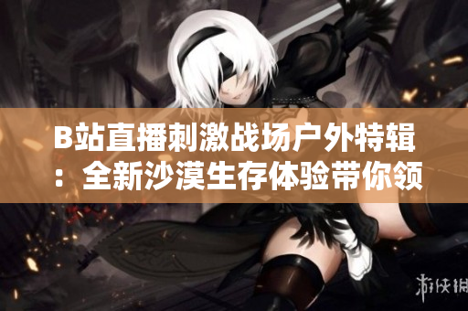 B站直播刺激战场户外特辑：全新沙漠生存体验带你领略激烈战斗