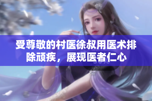 受尊敬的村医徐叔用医术排除顽疾，展现医者仁心
