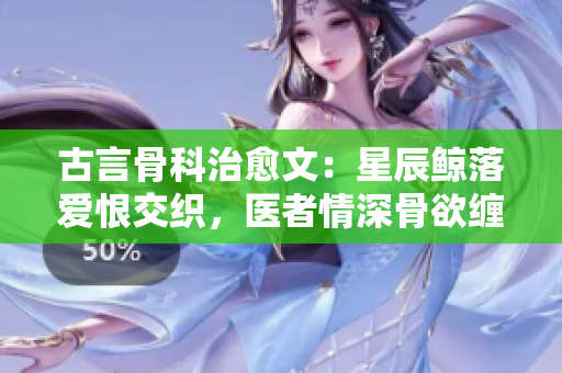 古言骨科治愈文：星辰鲸落爱恨交织，医者情深骨欲缠绵