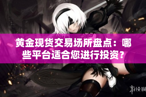 黄金现货交易场所盘点：哪些平台适合您进行投资？
