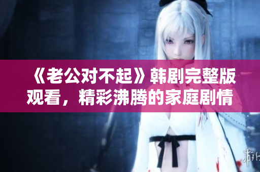 《老公对不起》韩剧完整版观看，精彩沸腾的家庭剧情引人深思