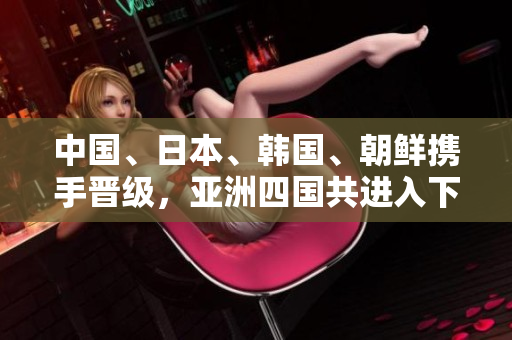中国、日本、韩国、朝鲜携手晋级，亚洲四国共进入下一轮比赛！