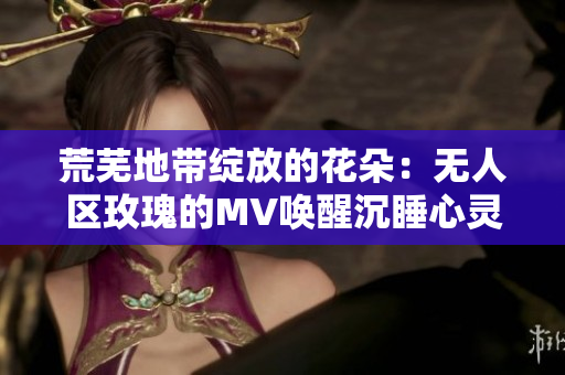 荒芜地带绽放的花朵：无人区玫瑰的MV唤醒沉睡心灵