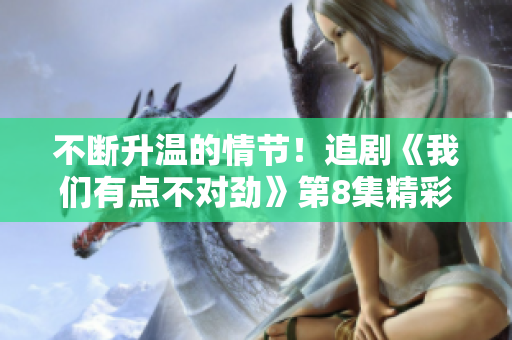 不断升温的情节！追剧《我们有点不对劲》第8集精彩片段揭秘！