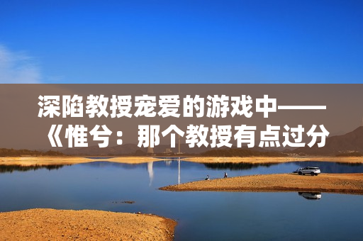 深陷教授宠爱的游戏中——《惟兮：那个教授有点过分》