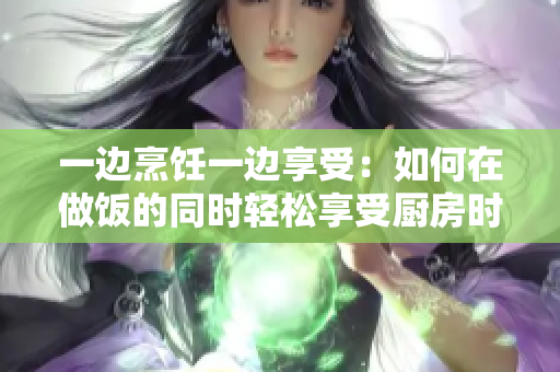 一边烹饪一边享受：如何在做饭的同时轻松享受厨房时光